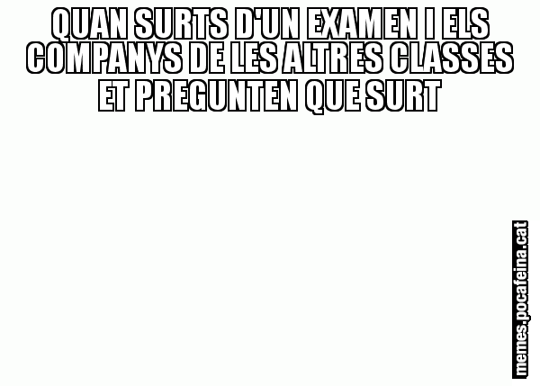 QUAN SURTS D'UN EXAMEN I ELS COMPANYS DE LES ALTRES CLASSES ET PREGUNTEN QUE SURT