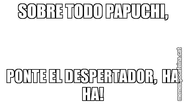 SOBRE TODO PAPUCHI, PONTE EL DESPERTADOR,  HA HA!