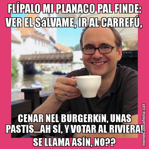 FLÍPALO MI PLANACO PAL FINDE: VER EL SáLVAME, IR AL CARREFÚ, CENAR NEL BURGERKíN, UNAS PASTIS...AH SÍ, Y VOTAR AL RIVIERA! SE LLAMA ASÍN, NO?? - Puto Gilipolles