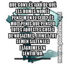 QUE CONY ÉS AIXÒ DE QUÈ ELS HOMES NOMÉS PENSEM EN EL SEXE? ÉS MOLT PENIS QUE PENSEU TOTES AQUESTES COSES DE NOSALTRES, I FINS I TOT SEMEN SALTEN LES LLÀGRIMES EN SENTIR-HO. NINGÚ ÉS VAGINA EL QUE ENS DÓNA PEL CUL EL FET DE FICAR-NOS A TOTS EN EL MATEIX FORAT PER LA VULVA D'UNS POCS CAPS DE CONY. ÉS PER AIXÒ, QUE ESCROT AQUESTA CARTA QUEIXANT-ME, HIMEN IMPORTA UN OU I PART DE L'ALTRE SI NO ESTAN D'ACORD AMB L
