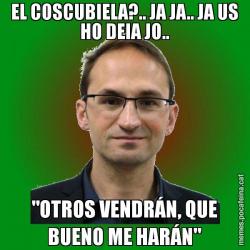 EL COSCUBIELA?.. JA JA.. JA US HO DEIA JO.. "OTROS VENDRÁN, QUE BUENO ME HARÁN"