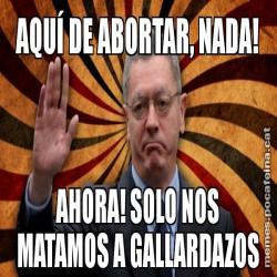 AQUÍ DE ABORTAR, NADA! AHORA! SOLO NOS MATAMOS A GALLARDAZOS