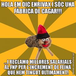 HOLA EM DIC ENRIVAX I SÓC UNA FÀBRICA DE CAGAR!!! ...I RECLAMO MILLORES SALARIALS AL FNP PER L'INCREMENT DE FEINA QUE HEM TINGUT ÚLTIMAMENT!