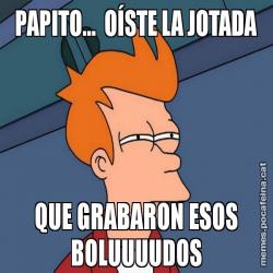 PAPITO...  OÍSTE LA JOTADA QUE GRABARON ESOS BOLUUUUDOS