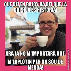 QUE BÉ! EN RAJOY HA DIT QUE LA CRISI JA ÉS HISTÒRIA! ARA JA NO M'IMPORTARÀ QUE M'EXPLOTIN PER UN SOU DE MERDA!