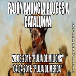 RAJOY ANUNCIA PLUGES A  CATALUNYA       28.03.2017: "PLUJA DE MILIONS"       04.04.2017: "PLUJA DE MERDA"