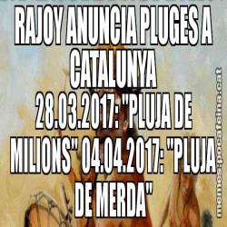 RAJOY ANUNCIA PLUGES A CATALUNYA 28.03.2017: "PLUJA DE MILIONS" 04.04.2017: "PLUJA DE MERDA"