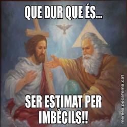 QUE DUR QUE ÉS... SER ESTIMAT PER IMBÈCILS!!