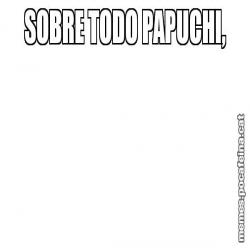 SOBRE TODO PAPUCHI,