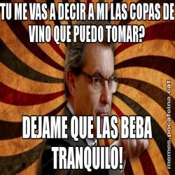 TU ME VAS A DECIR A MI LAS COPAS DE VINO QUE PUEDO TOMAR? DEJAME QUE LAS BEBA TRANQUILO!