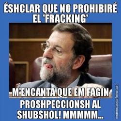 ÉSHCLAR QUE NO PROHIBIRÉ EL 'FRACKING' M'ENCANTA QUE EM FAGIN PROSHPECCIONSH AL SHUBSHOL! MMMMM...