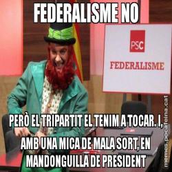 FEDERALISME NO PERÒ EL TRIPARTIT EL TENIM A TOCAR. I, AMB UNA MICA DE MALA SORT, EN MANDONGUILLA DE PRESIDENT