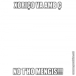 XORIÇO VA AMB Ç NO T'HO MENGIS!!!