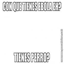 CON QUE TIENES EBOLA EH? TIENES PERRO?