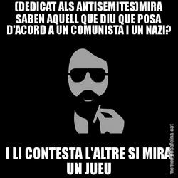 (DEDICAT ALS ANTISEMITES)MIRA SABEN AQUELL QUE DIU QUE POSA D'ACORD A UN COMUNISTA I UN NAZI? I LI CONTESTA L'ALTRE SI MIRA UN JUEU