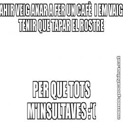 AHIR VEIG ANAR A FER UN CAFÈ  I EM VAIG TENIR QUE TAPAR EL ROSTRE PER QUE TOTS M'INSULTAVES :'(