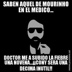 SABEN AQUEL DE MOURINHO EN EL MEDICO... DOCTOR ME A SUBIDO LA FIEBRE UNA NOVENA...¡¡CONY SERA UNA DECIMA INUTIL!!