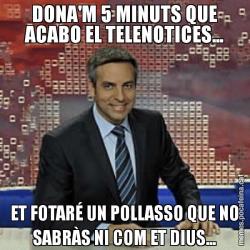 DONA'M 5 MINUTS QUE ACABO EL TELENOTICES... ET FOTARÉ UN POLLASSO QUE NO SABRÀS NI COM ET DIUS...