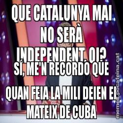 QUE CATALUNYA MAI NO SERÀ INDEPENDENT, OI? SÍ, ME'N RECORDO QUE QUAN FEIA LA MILI DEIEN EL MATEIX DE CUBA