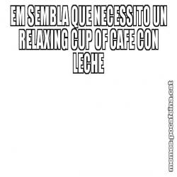 EM SEMBLA QUE NECESSITO UN RELAXING CUP OF CAFE CON LECHE