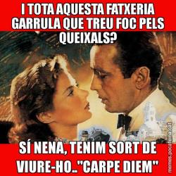 I TOTA AQUESTA FATXERIA GARRULA QUE TREU FOC PELS QUEIXALS? SÍ NENA, TENIM SORT DE VIURE-HO.."CARPE DIEM"