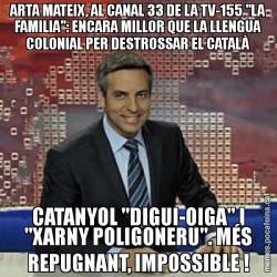 ARTA MATEIX, AL CANAL 33 DE LA TV-155 "LA FAMILIA": ENCARA MILLOR QUE LA LLENGUA COLONIAL PER DESTROSSAR EL CATALÀ CATANYOL "DIGUI-OIGA" I "XARNY POLIGONERU". MÉS REPUGNANT, IMPOSSIBLE !