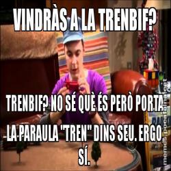 VINDRÀS A LA TRENBIF? TRENBIF? NO SÉ QUÈ ÉS PERÒ PORTA LA PARAULA "TREN" DINS SEU. ERGO, SÍ.