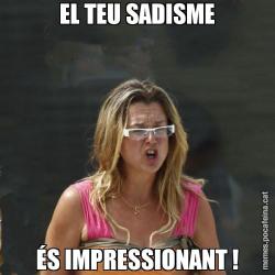 EL TEU SADISME ÉS IMPRESSIONANT !