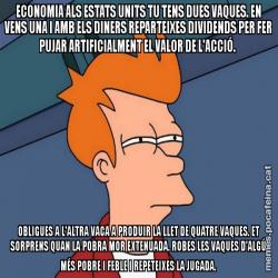 ECONOMIA ALS ESTATS UNITS TU TENS DUES VAQUES. EN VENS UNA I AMB ELS DINERS REPARTEIXES DIVIDENDS PER FER PUJAR ARTIFICIALMENT EL VALOR DE L'ACCIÓ.  OBLIGUES A L'ALTRA VACA A PRODUIR LA LLET DE QUATRE VAQUES. ET SORPRENS QUAN LA POBRA MOR EXTENUADA. ROBES LES VAQUES D'ALGÚ MÉS POBRE I FEBLE I REPETEIXES LA JUGADA.