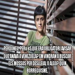 PERDONEU, PERò éS QUE ERA OBLIGATORI AVISAR QUE ANAVA A VENEZUELA? EM VINDRAN A BUSCAR ELS MOSSOS PER DESLLEIAL O ALGO? QUIN BORREGUISME.