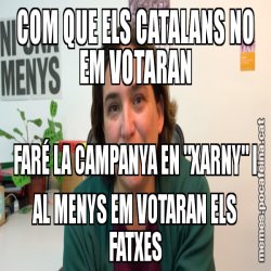 COM QUE ELS CATALANS NO EM VOTARAN FARÉ LA CAMPANYA EN "XARNY" I AL MENYS EM VOTARAN ELS FATXES