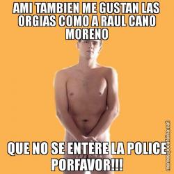 AMI TAMBIEN ME GUSTAN LAS ORGIAS COMO A RAUL CANO MORENO QUE NO SE ENTERE LA POLICE PORFAVOR!!!
