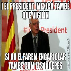 I EL PRESIDENT  MEXICÀ TAMBÉ QUE VIGILIN SI NO EL FAREM ENGARJOLAR TAMBÉ COM ELS INDEPES