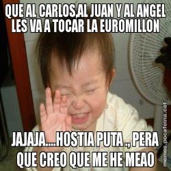 QUE AL CARLOS,AL JUAN Y AL ANGEL LES VA A TOCAR LA EUROMILLON JAJAJA....HOSTIA PUTA ., PERA QUE CREO QUE ME HE MEAO