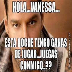 HOLA...VANESSA... ESTA NOCHE TENGO GANAS DE JUGAR...JUEGAS CONMIGO..??