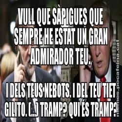 VULL QUE SÀPIGUES QUE SEMPRE HE ESTAT UN GRAN ADMIRADOR TEU. I DELS TEUS NEBOTS. I DEL TEU TIET GILITO. (...) TRAMP? QUI ÉS TRAMP?
