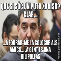 QUE SI SÓC UN PUTO XORISO? CLAR,... ...A FORRAR-ME I A COLOCAR ALS AMICS... LA GENT ES UNA GILIPOLLAS