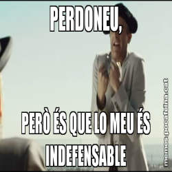 PERDONEU, PERÒ ÉS QUE LO MEU ÉS INDEFENSABLE
