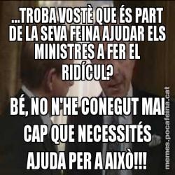 …TROBA VOSTÈ QUE ÉS PART DE LA SEVA FEINA AJUDAR ELS MINISTRES A FER EL RIDÍCUL? BÉ, NO N'HE CONEGUT MAI CAP QUE NECESSITÉS AJUDA PER A AIXÒ!!!