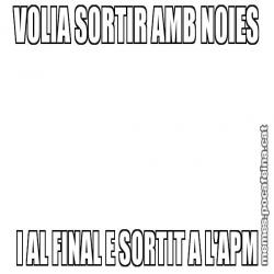 VOLIA SORTIR AMB NOIES I AL FINAL E SORTIT A L'APM