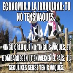 ECONOMIA A LA IRAQUIANA: TU NO TENS VAQUES.  NINGÚ CREU QUE NO TINGUIS VAQUES, ET BOMBARDEGEN I T'ENVAEIXEN EL PAÍS.  TU SEGUEIXES SENSE TENIR VAQUES.