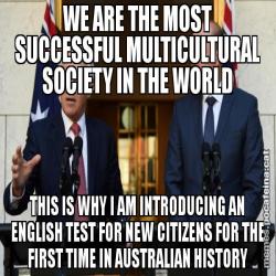 WE ARE THE MOST SUCCESSFUL MULTICULTURAL SOCIETY IN THE WORLD THIS IS WHY I AM INTRODUCING AN ENGLISH TEST FOR NEW CITIZENS FOR THE FIRST TIME IN AUSTRALIAN HISTORY