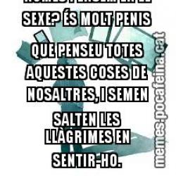 QUE CONY ÉS AIXÒ DE QUÈ ELS HOMES NOMÉS PENSEM EN EL SEXE? ÉS MOLT PENIS QUE PENSEU TOTES AQUESTES COSES DE NOSALTRES, I SEMEN SALTEN LES LLÀGRIMES EN SENTIR-HO.