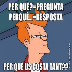 PER QUÈ?=PREGUNTA PERQUÈ...=RESPOSTA PER QUÈ US COSTA TANT??