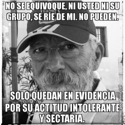 NO SE EQUIVOQUE, NI USTED NI SU GRUPO, SE RÍE DE MI. NO PUEDEN.  SOLO QUEDAN EN EVIDENCIA POR SU ACTITUD INTOLERANTE Y SECTARIA.