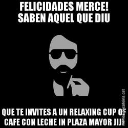 FELICIDADES MERCE! SABEN AQUEL QUE DIU QUE TE INVITES A UN RELAXING CUP OF CAFE CON LECHE IN PLAZA MAYOR JIJI