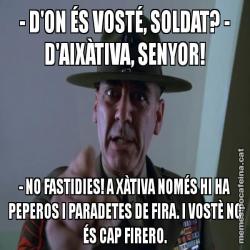 - D'ON ÉS VOSTÉ, SOLDAT? - D'AIXÀTIVA, SENYOR! - NO FASTIDIES! A XÀTIVA NOMÉS HI HA PEPEROS I PARADETES DE FIRA. I VOSTÈ NO ÉS CAP FIRERO.