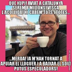 QUE XUPI! AVIAT A CATALUNYA SEREM 8 MILIONS! VISCA L’ACOLLIDA! HI CABEM TOTS I TOTES... ...MERDA! JA M’HAN TORNAT A APUJAR EL LLOGUER I A BAIXAR EL SOU! PUTUS ESPECULADORS!