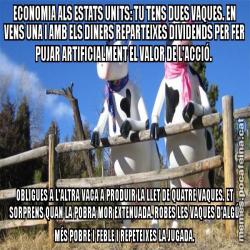 ECONOMIA ALS ESTATS UNITS: TU TENS DUES VAQUES. EN VENS UNA I AMB ELS DINERS REPARTEIXES DIVIDENDS PER FER PUJAR ARTIFICIALMENT EL VALOR DE L'ACCIÓ.  OBLIGUES A L'ALTRA VACA A PRODUIR LA LLET DE QUATRE VAQUES. ET SORPRENS QUAN LA POBRA MOR EXTENUADA. ROBES LES VAQUES D'ALGÚ MÉS POBRE I FEBLE I REPETEIXES LA JUGADA.