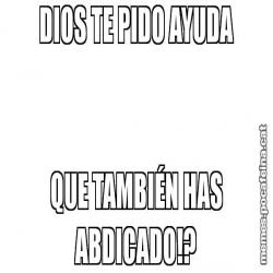 DIOS TE PIDO AYUDA QUE TAMBIÉN HAS ABDICADO!?